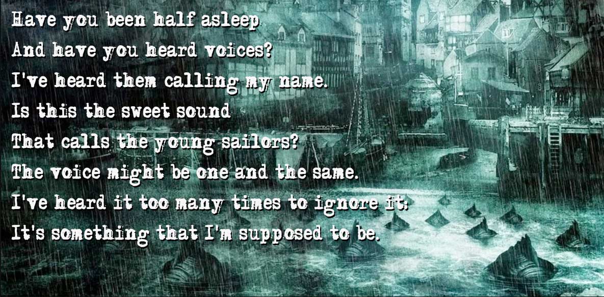 Have you been half asleep
And have you heard voices?
I've heard them calling my name.
Is this the sweet sound
That calls the young sailors?
The voice might be one and the same.
I've heard it too many times to ignore it:
It's something that I'm supposed to be. Image sourde: https://lovecraft.fandom.com/wiki/Innsmouth?file=Innsmouth_%28Internet%29.jpg
